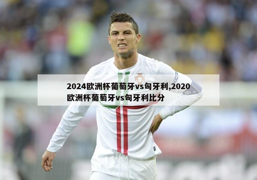 2024欧洲杯葡萄牙vs匈牙利,2020欧洲杯葡萄牙vs匈牙利比分