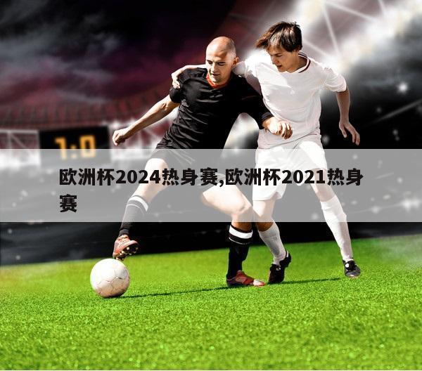 欧洲杯2024热身赛,欧洲杯2021热身赛