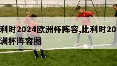 比利时2024欧洲杯阵容,比利时2024欧洲杯阵容图