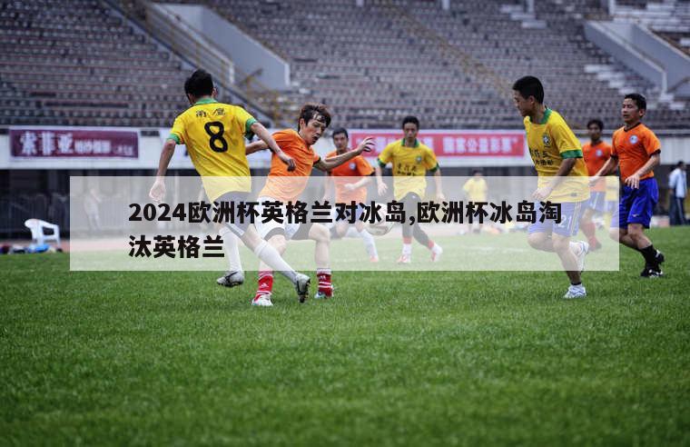 2024欧洲杯英格兰对冰岛,欧洲杯冰岛淘汰英格兰