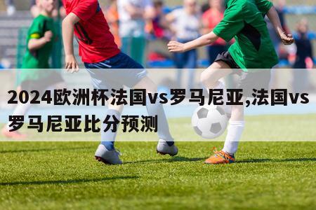 2024欧洲杯法国vs罗马尼亚,法国vs罗马尼亚比分预测