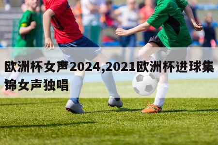 欧洲杯女声2024,2021欧洲杯进球集锦女声独唱